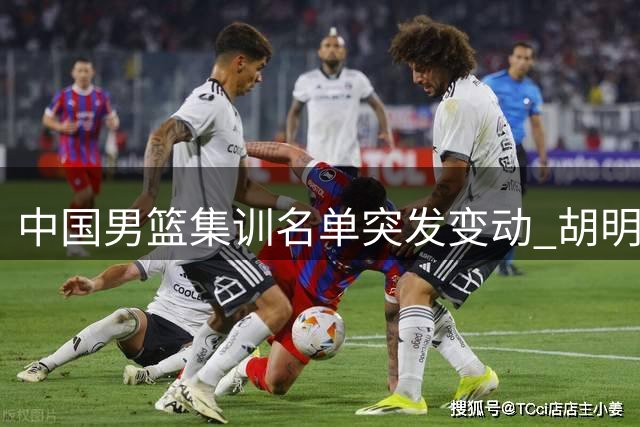 中国男篮集训名单突发变动 胡明轩火线加盟替换两名后卫