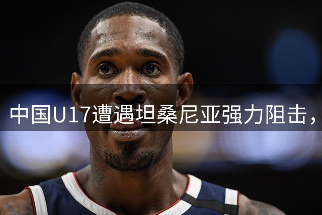 中国U17遭遇坦桑尼亚强力阻击，后防线暴露多重隐患