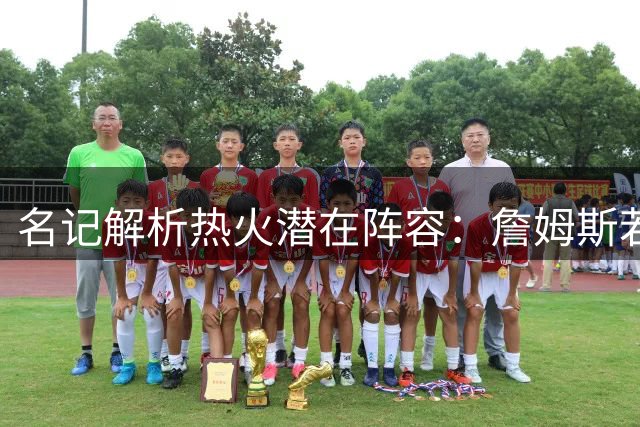 名记解析热火潜在阵容：詹姆斯若加盟将打造联盟顶级篮板防线