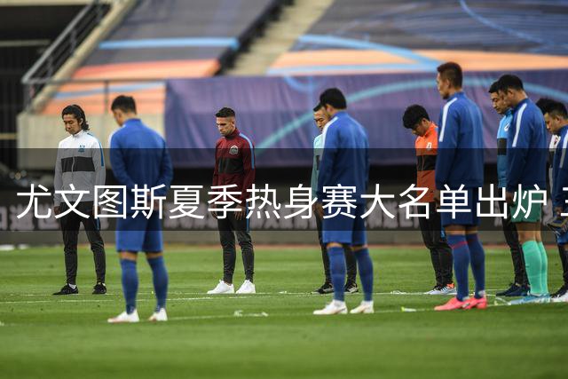 尤文图斯夏季热身赛大名单出炉 三大新援领衔出征亚洲澳洲