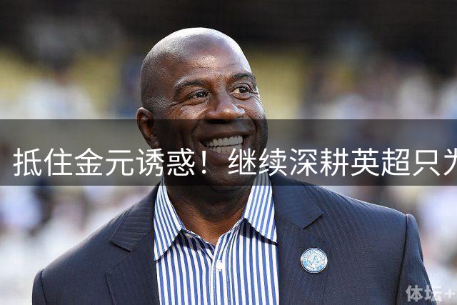 抵住金元诱惑！继续深耕英超只为成就更好自己，豪门已经排队等他