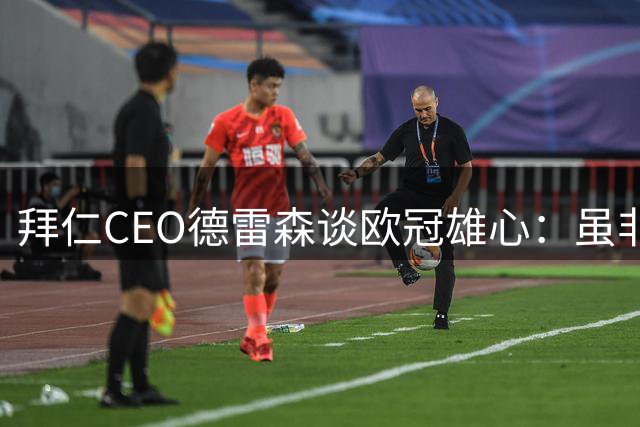 拜仁CEO德雷森谈欧冠雄心：虽非年年可期 但永存争冠基因