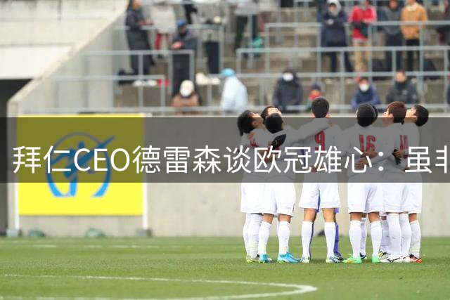 拜仁CEO德雷森谈欧冠雄心：虽非年年可期 但永存争冠基因