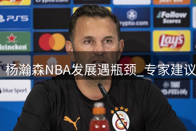 杨瀚森NBA发展遇瓶颈 专家建议转战欧洲联赛更明智