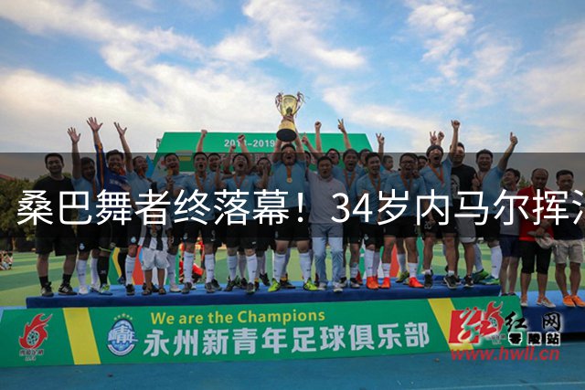 桑巴舞者终落幕！34岁内马尔挥泪告别巴西队 16年国家队生涯留下无尽遗憾