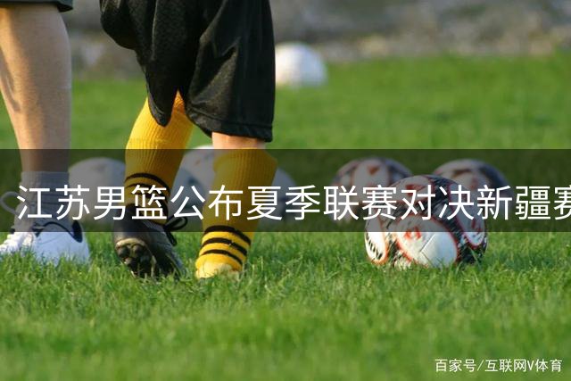 江苏男篮公布夏季联赛对决新疆赛程详情