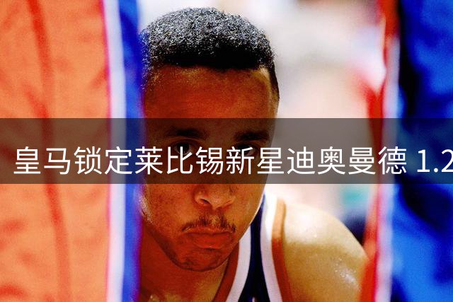 皇马锁定莱比锡新星迪奥曼德 1.2亿天价转会或将成行