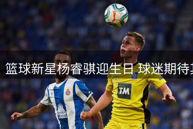 篮球新星杨睿骐迎生日 球迷期待其新赛季突破表现