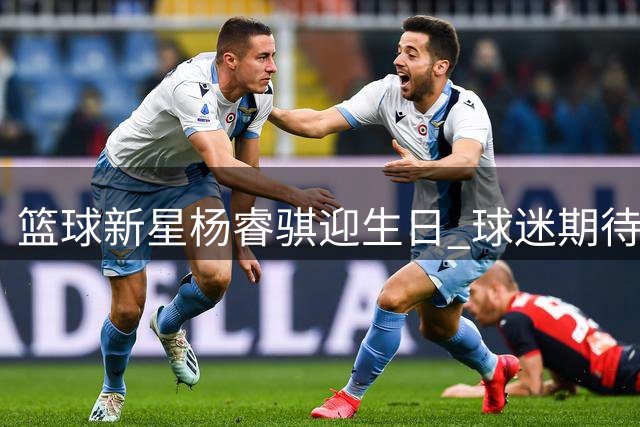 篮球新星杨睿骐迎生日 球迷期待其新赛季突破表现
