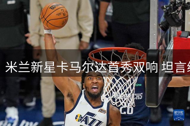 米兰新星卡马尔达首秀双响 坦言续约后肩负红黑使命