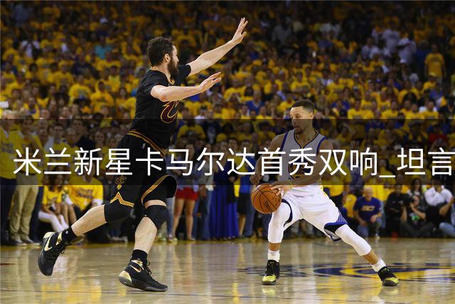 米兰新星卡马尔达首秀双响 坦言续约后肩负红黑使命