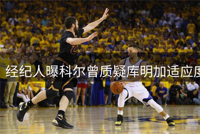 经纪人曝科尔曾质疑库明加适应度 却获勇士高薪留人引困惑
