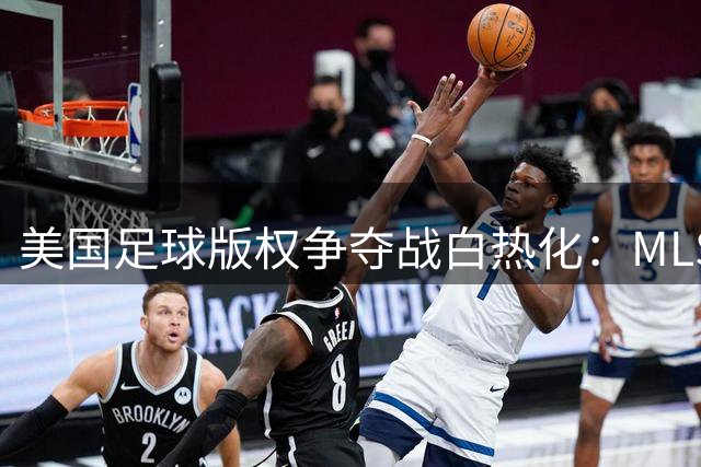 美国足球版权争夺战白热化：MLS天价续约梦遭遇英超碾压式竞争