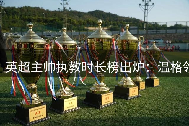 英超主帅执教时长榜出炉：温格领跑，阿尔特塔跻身历史前十