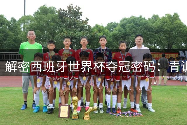 解密西班牙世界杯夺冠密码：青训体系+团队基因铸就王者之师