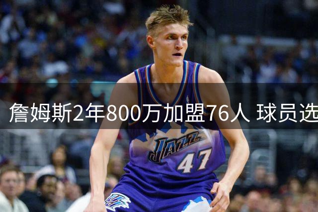 詹姆斯2年800万加盟76人 球员选项+交易保证金细节曝光