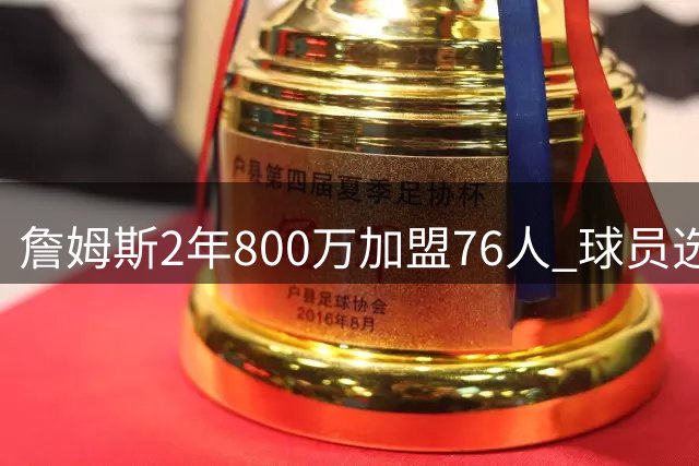 詹姆斯2年800万加盟76人 球员选项+交易保证金细节曝光