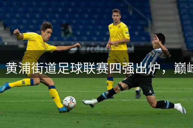 黄浦街道足球联赛四强出炉，巅峰对决即将上演