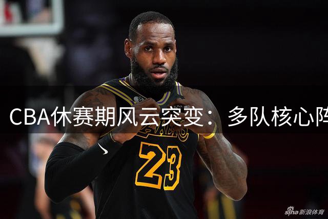 CBA休赛期风云突变：多队核心阵容洗牌 外援续约暗流涌动