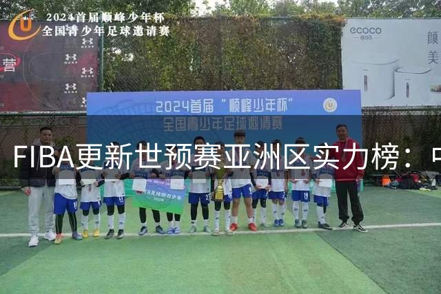 FIBA更新世预赛亚洲区实力榜：中国男篮排第7 低于卡塔尔和黎巴嫩